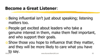 Become a Great Listener:
o Being influential isn’t just about speaking; listening
matters too.
o People get excited about leaders who take a
genuine interest in them, make them feel important,
and who support their goals.
o Show those you hope to influence that they matter,
and they will be more likely to care what you have
to say.9/6/2018 www.AboveorBandJM.com 92
 