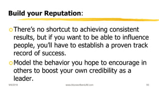 Build your Reputation:
oThere’s no shortcut to achieving consistent
results, but if you want to be able to influence
people, you’ll have to establish a proven track
record of success.
oModel the behavior you hope to encourage in
others to boost your own credibility as a
leader.
9/6/2018 www.AboveorBandJM.com 93
 