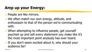 Amp up your Energy:
o People are like mirrors.
o We often match our own energy, attitude, and
enthusiasm to that of the person we’re communicating
with.
o When attempting to influence people, get yourself
psyched up and sell every statement you make like it’s
the most important point anybody has ever heard.
o If you don’t seem excited about it, why should your
audience be?
9/6/2018 www.AboveorBandJM.com 95
 