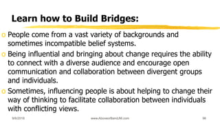 Learn how to Build Bridges:
o People come from a vast variety of backgrounds and
sometimes incompatible belief systems.
o Being influential and bringing about change requires the ability
to connect with a diverse audience and encourage open
communication and collaboration between divergent groups
and individuals.
o Sometimes, influencing people is about helping to change their
way of thinking to facilitate collaboration between individuals
with conflicting views.
9/6/2018 www.AboveorBandJM.com 96
 