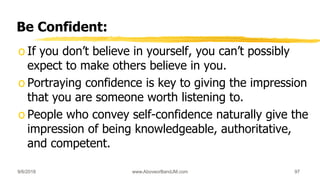 Be Confident:
o If you don’t believe in yourself, you can’t possibly
expect to make others believe in you.
o Portraying confidence is key to giving the impression
that you are someone worth listening to.
o People who convey self-confidence naturally give the
impression of being knowledgeable, authoritative,
and competent.
9/6/2018 www.AboveorBandJM.com 97
 