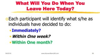 What Will You Do When You
Leave Here Today?
oEach participant will identify what s/he as
individuals have decided to do:
•Immediately?
•Within One week?
•Within One month?
9/6/2018 www.AboveorBandJM.com 98
 