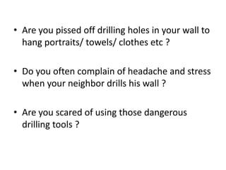 • Are you pissed off drilling holes in your wall to
  hang portraits/ towels/ clothes etc ?

• Do you often complain of headache and stress
  when your neighbor drills his wall ?

• Are you scared of using those dangerous
  drilling tools ?
 