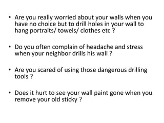 • Are you really worried about your walls when you
  have no choice but to drill holes in your wall to
  hang portraits/ towels/ clothes etc ?

• Do you often complain of headache and stress
  when your neighbor drills his wall ?

• Are you scared of using those dangerous drilling
  tools ?

• Does it hurt to see your wall paint gone when you
  remove your old sticky ?
 