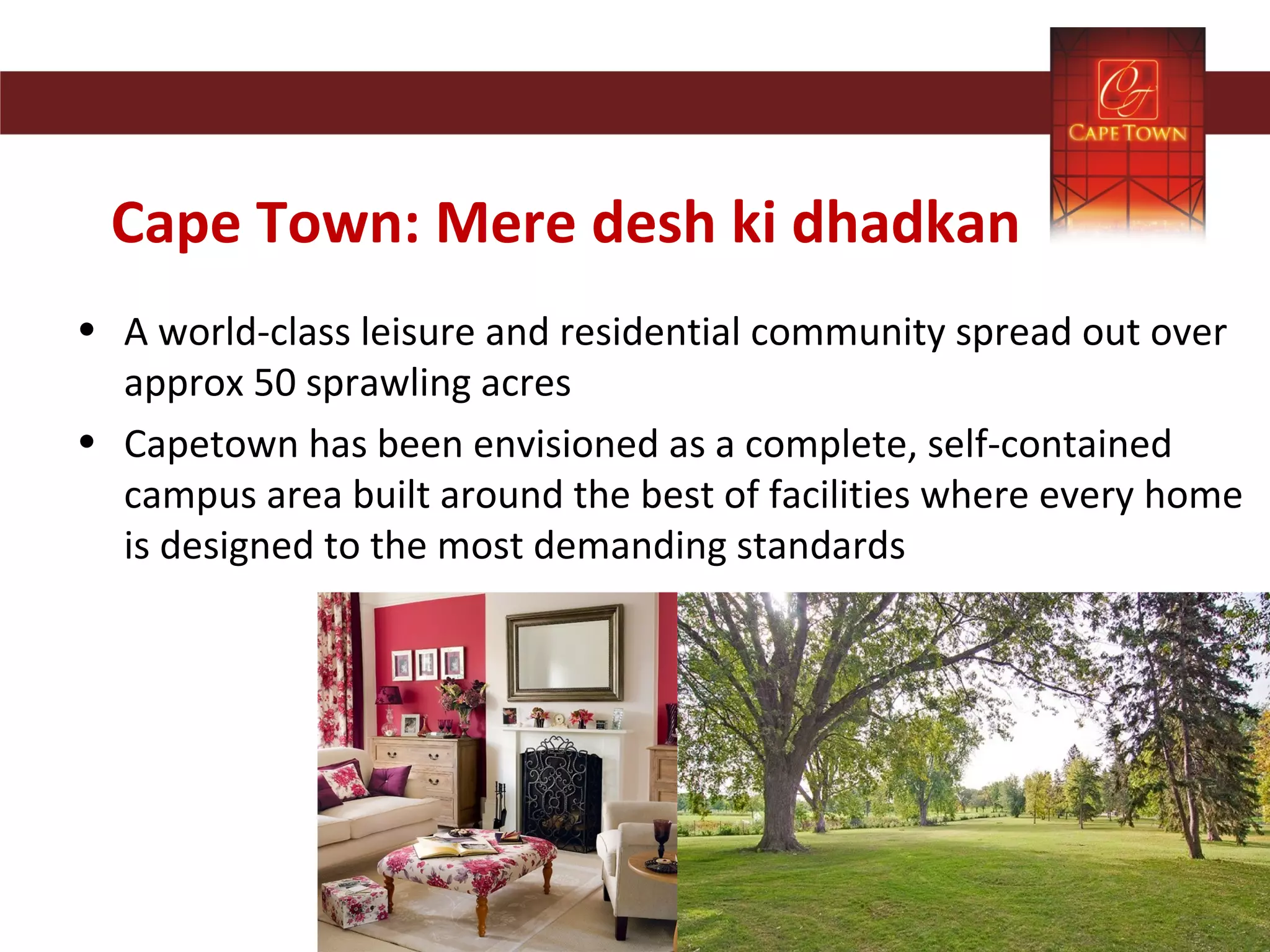 Cape Town: Mere desh ki dhadkan
• A world-class leisure and residential community spread out over
approx 50 sprawling acres
• Capetown has been envisioned as a complete, self-contained
campus area built around the best of facilities where every home
is designed to the most demanding standards
 