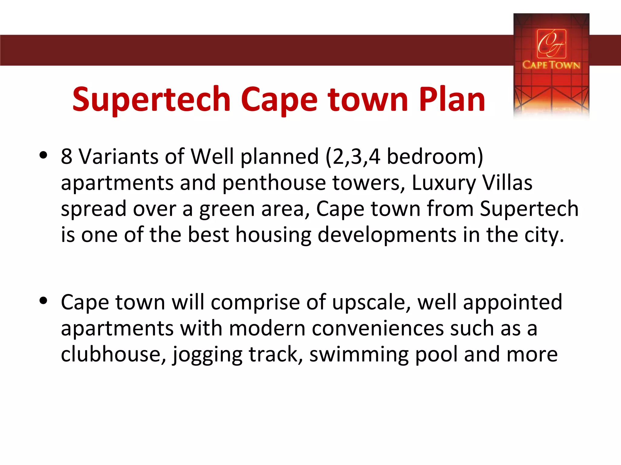 Supertech Cape town Plan
• 8 Variants of Well planned (2,3,4 bedroom)
apartments and penthouse towers, Luxury Villas
spread over a green area, Cape town from Supertech
is one of the best housing developments in the city.
• Cape town will comprise of upscale, well appointed
apartments with modern conveniences such as a
clubhouse, jogging track, swimming pool and more
 