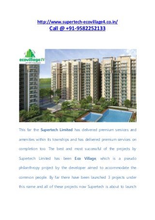 http://www.supertech-ecovillage4.co.in/
Call @ +91-9582252133
This far the Supertech Limited has delivered premium services and
amenities within its townships and has delivered premium services on
completion too. The best and most successful of the projects by
Supertech Limited has been Eco Village, which is a pseudo
philanthropy project by the developer aimed to accommodate the
common people. By far there have been launched 3 projects under
this name and all of these projects now Supertech is about to launch
 