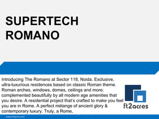 SUPERTECH
ROMANO

Introducing The Romano at Sector 118, Noida. Exclusive,
ultra-luxurious residences based on classic Roman theme.
Roman arches, windows, domes, ceilings and more;
complemented beautifully by all modern age amenities that
you desire. A residential project that’s crafted to make you feel
you are in Rome. A perfect mélange of ancient glory &
contemporary luxury. Truly, a Cloud | Mobility| Analytics | RIMS
Rome,
www.ft2acres.com

 