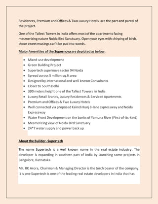Residences, Premium and Offices & Two Luxury Hotels are the part and parcel of
the project.
One of the Tallest Towers in India offers mostof the apartments facing
mesmerizing nature Noida Bird Sanctuary. Open your eyes with chirping of birds,
those sweetmusings can’t be put into words.
Major Amenities of the Supernovaare depictedas below:
 Mixed-use development
 Green Building Project
 Supertech supernova sector 94 Noida
 Spread across 5 million sq.ftarea
 Designed by international and well known Consultants
 Closer to South Delhi
 300 meters height one of the Tallest Towers in India
 Luxury Retail Brands, Luxury Residences & Serviced Apartments
 Premium and Offices & Two Luxury Hotels
 Well connected via proposed Kalindi Kunj 8-laneexpressway and Noida
Expressway
 Water FrontDevelopment on the banks of Yamuna River (First-of-its-kind)
 Mesmerizing view of Noida Bird Sanctuary
 24*7 water supply and power back up
About the Builder- Supertech
The name Supertech is a well known name in the real estate industry. The
developer is expanding in southern part of India by launching some projects in
Bangalore, Karnataka.
Mr. RK Arora, Chairman & Managing Director is the torch bearer of the company.
It is one Supertech is one of the leading real estate developers in India that has
 