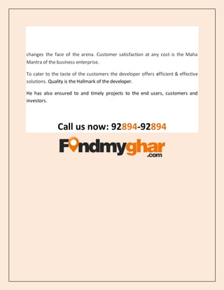 changes the face of the arena. Customer satisfaction at any cost is the Maha
Mantra of the business enterprise.
To cater to the taste of the customers the developer offers efficient & effective
solutions. Quality is the Hallmark of the developer.
He has also ensured to and timely projects to the end users, customers and
investors.
Call us now: 92894-92894
 
