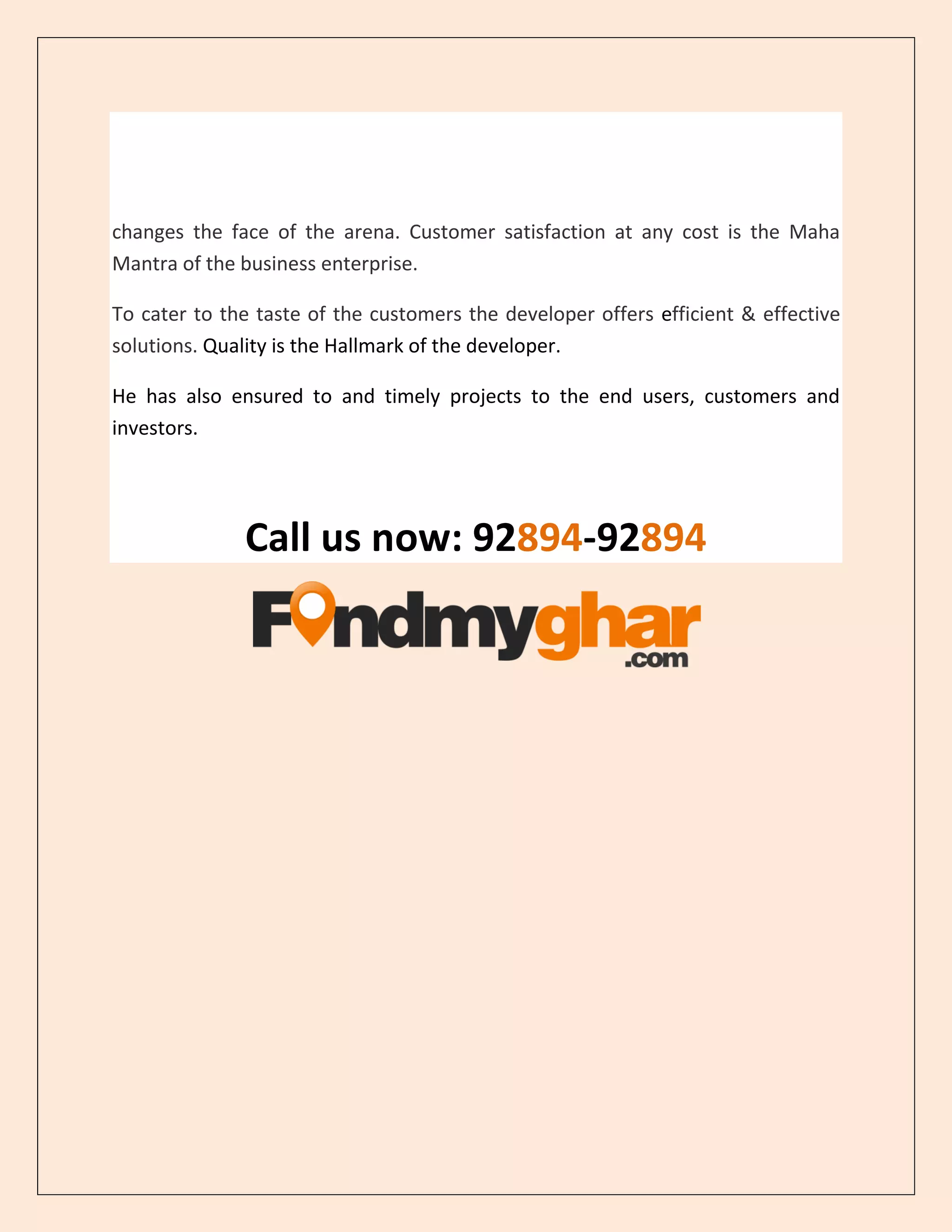changes the face of the arena. Customer satisfaction at any cost is the Maha
Mantra of the business enterprise.
To cater to the taste of the customers the developer offers efficient & effective
solutions. Quality is the Hallmark of the developer.
He has also ensured to and timely projects to the end users, customers and
investors.
Call us now: 92894-92894
 