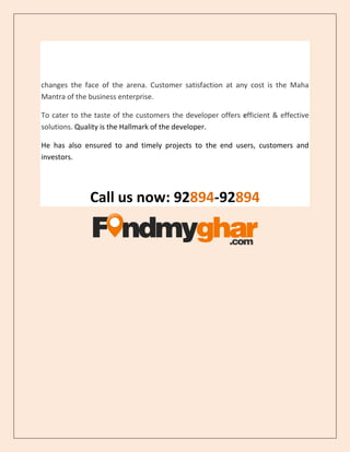 changes the face of the arena. Customer satisfaction at any cost is the Maha
Mantra of the business enterprise.
To cater to the taste of the customers the developer offers efficient & effective
solutions. Quality is the Hallmark of the developer.
He has also ensured to and timely projects to the end users, customers and
investors.
Call us now: 92894-92894
 