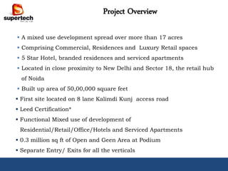 Project Overview

 A mixed use development spread over more than 17 acres
 Comprising Commercial, Residences and Luxury Retail spaces
 5 Star Hotel, branded residences and serviced apartments
 Located in close proximity to New Delhi and Sector 18, the retail hub
  of Noida
 Built up area of 50,00,000 square feet
 First site located on 8 lane Kalimdi Kunj access road
 Leed Certification*
 Functional Mixed use of development of
 Residential/Retail/Office/Hotels and Serviced Apartments
 0.3 million sq ft of Open and Geen Area at Podium
 Separate Entry/ Exits for all the verticals
 Sustainable Master Planning with Efficient Building Design
 