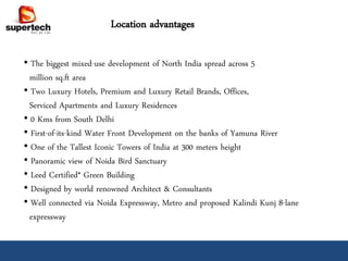 Location advantages

• The biggest mixed-use development of North India spread across 5
  million sq.ft area
• Two Luxury Hotels, Premium and Luxury Retail Brands, Offices,
  Serviced Apartments and Luxury Residences
• 0 Kms from South Delhi
• First-of-its-kind Water Front Development on the banks of Yamuna River
• One of the Tallest Iconic Towers of India at 300 meters height
• Panoramic view of Noida Bird Sanctuary
• Leed Certified* Green Building
• Designed by world renowned Architect & Consultants
• Well connected via Noida Expressway, Metro and proposed Kalindi Kunj 8-lane
  expressway
 