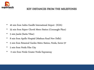 KEY DISTANCES FROM THE MILESTONES



•   40 min from Indira Gandhi International Airport (IGIA)
•   25 min from Rajeev Chowk Metro Station (Connaught Place)
•   5 min Jasola (Sarita Vihar)
•   8 min from Apollo Hospital (Mathura Road New Delhi)
•   5 min from Botanical Garden Metro Station, Noida, Sector-37
•   5 min from Noida Film City
•    0 min from Noida Greater Noida Expressway
 