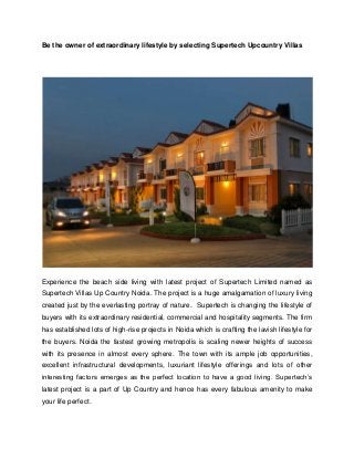 Be the owner of extraordinary lifestyle by selecting Supertech Upcountry Villas

Experience the beach side living with latest project of Supertech Limited named as
Supertech Villas Up Country Noida. The project is a huge amalgamation of luxury living
created just by the everlasting portray of nature. Supertech is changing the lifestyle of
buyers with its extraordinary residential, commercial and hospitality segments. The firm
has established lots of high-rise projects in Noida which is crafting the lavish lifestyle for
the buyers. Noida the fastest growing metropolis is scaling newer heights of success
with its presence in almost every sphere. The town with its ample job opportunities,
excellent infrastructural developments, luxuriant lifestyle offerings and lots of other
interesting factors emerges as the perfect location to have a good living. Supertech’s
latest project is a part of Up Country and hence has every fabulous amenity to make
your life perfect.

 