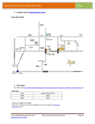 Supertech Apex Tower: Sector 93A, Noida                                                                                2011

           7. Location map for Supertech Apex Tower:

       Sector 93A, Noida




           8. Floor Plans:
           (For details, refer: http://www.supertechlimited.com/residential/apex-tower-expressway-noida/floor-plans.asp?links=sl5)

        Floor Plan
                       Type                                  Super Area (Sq. Ft.)
                       2BHK                                         1050
                       3BHK                                         1475

        Areas are subject to change.
        Please Note: The floors are subject to availability at given point of time for Supertech
        Apex Tower project.




       Green Realtech Projects Pvt. Ltd                        http://www.greenrealtech.com                              Page 11
       Supertech Apex Tower
 