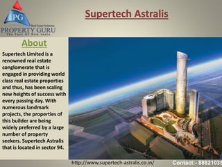 http://www.supertech-astralis.co.in/ Contact:- 88821035
Supertech Astralis
About
Supertech Limited is a
renowned real estate
conglomerate that is
engaged in providing world
class real estate properties
and thus, has been scaling
new heights of success with
every passing day. With
numerous landmark
projects, the properties of
this builder are being
widely preferred by a large
number of property
seekers. Supertech Astralis
that is located in sector 94.
 