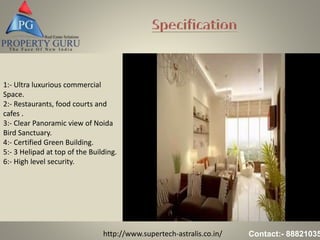 http://www.supertech-astralis.co.in/ Contact:- 88821035
1:- Ultra luxurious commercial
Space.
2:- Restaurants, food courts and
cafes .
3:- Clear Panoramic view of Noida
Bird Sanctuary.
4:- Certified Green Building.
5:- 3 Helipad at top of the Building.
6:- High level security.
 