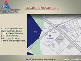 http://www.supertech-astralis.co.in/ Contact:- 88821035
1: -7.5 km drive from Noida
City Center Metro Station.
2:- 11 km from Kalindi Kunj.
3:- 11 km from Delhi.
4:-7 km from Sector 32.
5:-Metro on Walking distance.
 
