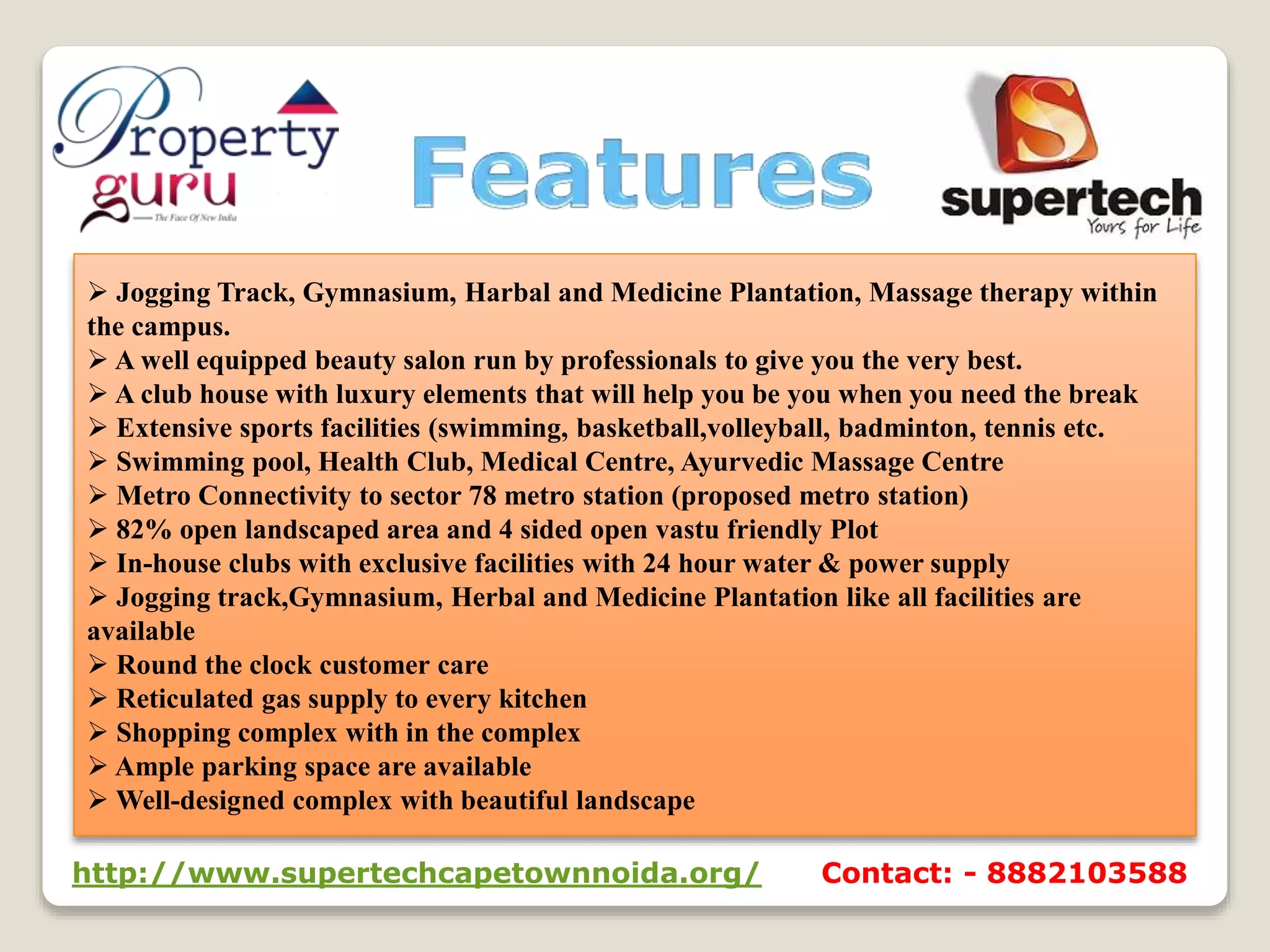  Jogging Track, Gymnasium, Harbal and Medicine Plantation, Massage therapy within
the campus.
 A well equipped beauty salon run by professionals to give you the very best.
 A club house with luxury elements that will help you be you when you need the break
 Extensive sports facilities (swimming, basketball,volleyball, badminton, tennis etc.
 Swimming pool, Health Club, Medical Centre, Ayurvedic Massage Centre
 Metro Connectivity to sector 78 metro station (proposed metro station)
 82% open landscaped area and 4 sided open vastu friendly Plot
 In-house clubs with exclusive facilities with 24 hour water & power supply
 Jogging track,Gymnasium, Herbal and Medicine Plantation like all facilities are
available
 Round the clock customer care
 Reticulated gas supply to every kitchen
 Shopping complex with in the complex
 Ample parking space are available
 Well-designed complex with beautiful landscape
http://www.supertechcapetownnoida.org/ Contact: - 8882103588
 