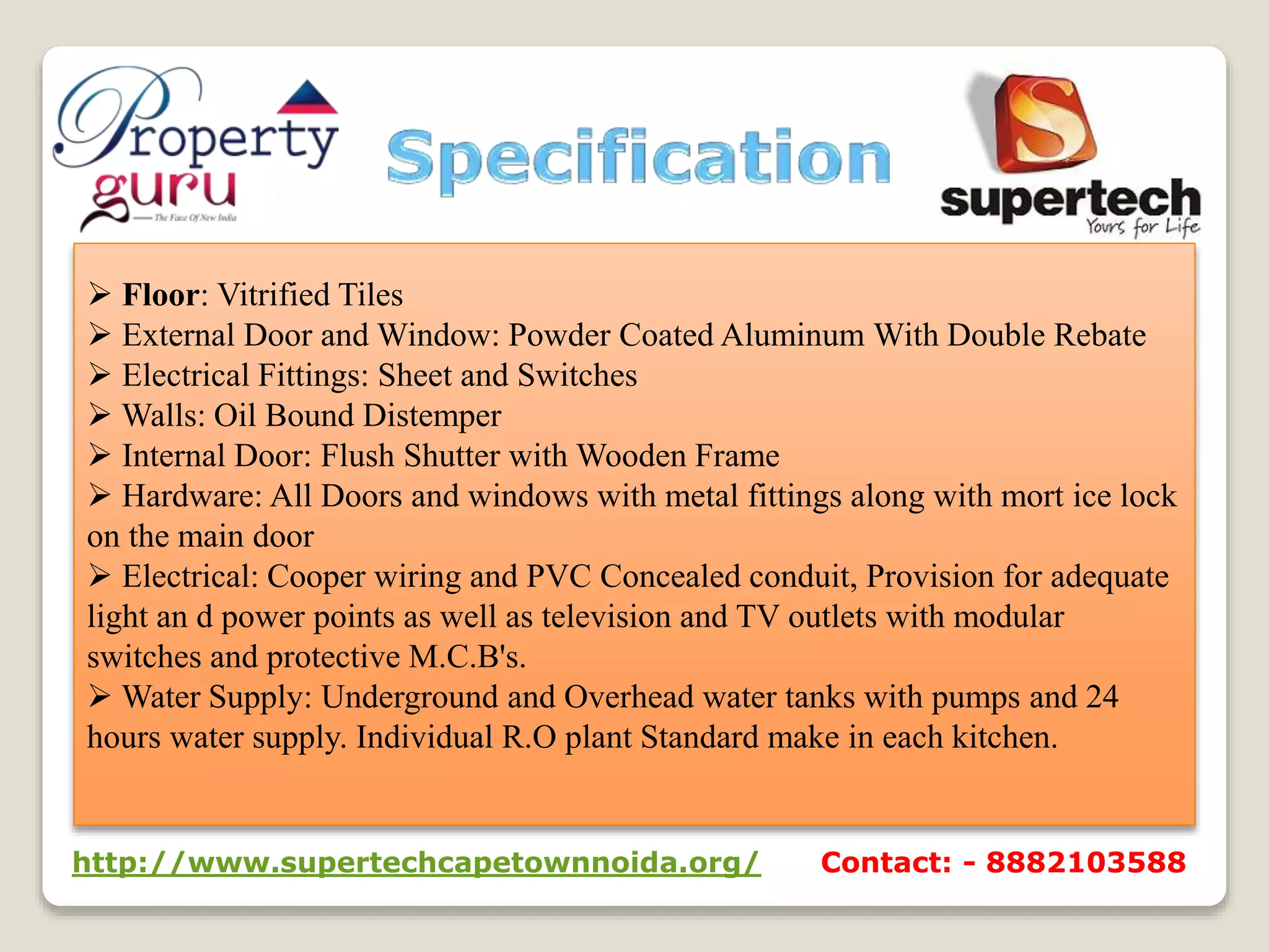 Floor: Vitrified Tiles
 External Door and Window: Powder Coated Aluminum With Double Rebate
 Electrical Fittings: Sheet and Switches
 Walls: Oil Bound Distemper
 Internal Door: Flush Shutter with Wooden Frame
 Hardware: All Doors and windows with metal fittings along with mort ice lock
on the main door
 Electrical: Cooper wiring and PVC Concealed conduit, Provision for adequate
light an d power points as well as television and TV outlets with modular
switches and protective M.C.B's.
 Water Supply: Underground and Overhead water tanks with pumps and 24
hours water supply. Individual R.O plant Standard make in each kitchen.
http://www.supertechcapetownnoida.org/ Contact: - 8882103588
 