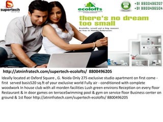 http://atninfratech.com/supertech-ecolofts/ 8800496205
Ideally located at Oxford Square , G. Noida Only 275 exclusive studio apartment on first come -
first served basis520 sq.ft of your exclusive world Fully air - conditioned with complete
woodwork In house club with all morden facilities Lush green environs Reception on every floor
Restaurant & in door games on terraceSwimming pool & gym on service floor Business center on
ground & 1st floor http://atninfratech.com/supertech-ecolofts/ 8800496205
 