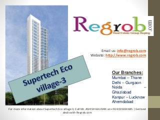 Our Branches:
Mumbai – Thane
Delhi – Gurgaon
Noida –
Ghaziabad
Kanpur – Lucknow
Ahemdabad
Email us: info@regrob.com
Website: http://www.regrob.com
For more information about Supertech Eco village 3, Call Mr. ASHISH KAUSHIK on +91-9015034685 | Get best
deals with Regrob.com
 
