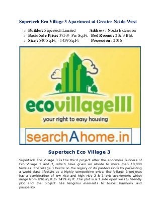 Supertech Eco Village 3 Apartment at Greater Noida West 
 Builder: Supertech Limited Address : Noida Extension 
 Basic Sale Price: 3753/- Per Sq.Ft. Bed Rooms : 2 & 3 Bhk 
 Size : 840 Sq.Ft. - 1459 Sq.Ft Possession : 2016 
Supertech Eco Village 3 
Supertech Eco Village 3 is the third project after the enormous success of 
Eco Village 1 and 2, which have given an abode to more than 10,000 
families. Eco village 3 builds on the legacy of its predecessors by presenting 
a world-class lifestyle at a highly competitive price. Eco Village 3 projects 
has a combination of low rise and high rise 2 & 3 bhk apartments which 
range from 890 sq ft to 1459 sq ft. The plot is a 3 side open vaastu friendly 
plot and the project has fengshui elements to foster harmony and 
prosperity. 
 