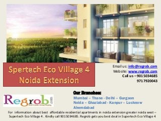 Email us: info@regrob.com
Website: www.regrob.com
Call us – 9015034685
9717920043
For information about best affordable residential apartments in noida extension greater noida west –
Supertech Eco Village 4 . Kindly call 9015034685. Regrob gets you best deal in Supertech Eco Village 4
Our Branches:
Mumbai – Thane - Delhi – Gurgaon
Noida – Ghaziabad - Kanpur – Lucknow
Ahemdabad
 