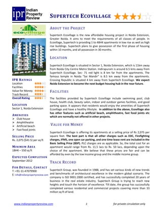 S UPERTECH E COVILLAGE
                               A BOUT THE P ROJECT
                               Supertech Ecovillage is the new affordable housing project in Noida Extension,
                               Greater Noida. It aims to meet the requirements of all classes of people. In
                               Ecovillage, Supertech is providing 1 to 4BHK apartments in low rise as well as high
                               rise buildings. Supertech plans to give possession of the first phase of housing
                               within 10 months, and all possession in 30 months.

                               L OCATION
                               Supertech Ecovillage is situated in Sector 1, Noida Extension, which is 11km away
                               from Noida City Centre Metro Station. Indirapuram is around 6.5 kms away from
                               Supertech Ecovillage. Sec- 71 red light is 8 km far from the apartments. The
                               famous temple in Noida “Sai Mandir” is 8.5 km away from the apartments.
IPR R ATI NGS                  Crossing Republic is situated 4 km away from Supertech Ecovillage. We expect
Location                       Noida Extension to become the next budget housing hub in the near future.
Facilities
Value for Money                F ACILITIES
Track Record
Overall Rating                 The facilities provided by Supertech Ecovillage include swimming pool, club
                               house, health club, beauty salon, indoor and outdoor games facilities, and good
L O CATIO N                    parking space. It appears that residents would enjoy the amenities of Supertech
Sector 1, Noida Extension      Ecovillage and have a healthy lifestyle. In addition to the above, Ecovillage also
                               has other features such as artificial beach, amphitheatre, fast food joints etc
A ME NITIES                    which are normally not offered in other projects.
   Club house
   Amphitheatre
   Artificial beach             V ALUE FOR M ONEY
   Fast food joints
                               Supertech Ecovillage is offering its apartments at a selling price of Rs 2,075 per
S EL L ING P RICE              square feet. The best part is that all other charges such as EDC, Firefighting
Rs. 2,075 ($41.5) per sq ft    charges, IFMS, one open car parking, and one time lease rent are included in the
                               Basic Selling Price (BSP). PLC charges are as applicable. So, the total cost for an
M INIMUM A REA                 apartment would range from Rs. 11.5 lacs to Rs. 50 lacs, depending upon the
1BHK – 550 sq ft               choice of the apartment. We believe that these prices are fair and can be
                               afforded by even by the low income group and the middle income group.
E XPECTED C O MPL ETIO N
September 2012
                               T RACK R ECORD
F O R D ETAIL S , C O NTAC T
T: +91-11-47079900               Supertech Group, was founded in 1988, and has set various kinds of new trends
E: info@indianpropertyreview.com and benchmarks of architectural excellence in the modern global scenario. The
                                 company is ISO 9001:2000 certified, and has successfully completed 20 years of
                                 business in the real estate industry. Supertech Group is trying to reach new
                                 heights and touch the horizon of excellence. Till date, the group has successfully
                                 completed various residential and commercial projects covering more than 33
                                 million sq ft of land.



 www.indianpropertyreview.com                                1                      for private circulation only
 