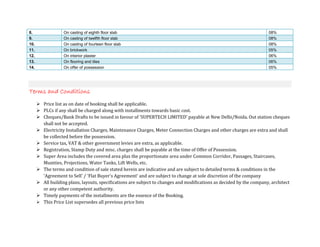 8.             On casting of eighth floor slab                                                                      08%
9.             On casting of twelfth floor slab                                                                     08%
10.            On casting of fourteen floor slab                                                                    08%
11.            On brickwork                                                                                         05%
12.            On interior plaster                                                                                  06%
13.            On flooring and tiles                                                                                06%
14.            On offer of possession                                                                               05%




Terms and Conditions
      Price list as on date of booking shall be applicable.
      PLCs if any shall be charged along with installments towards basic cost.
      Cheques/Bank Drafts to be issued in favour of 'SUPERTECH LIMITED' payable at New Delhi/Noida. Out station cheques
      shall not be accepted.
      Electricity Installation Charges, Maintenance Charges, Meter Connection Charges and other charges are extra and shall
      be collected before the possession.
      Service tax, VAT & other government levies are extra, as applicable.
      Registration, Stamp Duty and misc. charges shall be payable at the time of Offer of Possession.
      Super Area includes the covered area plus the proportionate area under Common Corridor, Passages, Staircases,
      Mumties, Projections, Water Tanks, Lift Wells, etc.
      The terms and condition of sale stated herein are indicative and are subject to detailed terms & conditions in the
      'Agreement to Sell' / 'Flat Buyer's Agreement' and are subject to change at sole discretion of the company
      All building plans, layouts, specifications are subject to changes and modifications as decided by the company, architect
      or any other competent authority.
      Timely payments of the installments are the essence of the Booking.
      This Price List supersedes all previous price lists
 