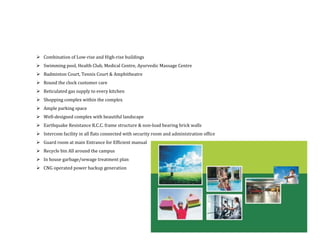 Combination of Low-rise and High-rise buildings
Swimming pool, Health Club, Medical Centre, Ayurvedic Massage Centre
Badminton Court, Tennis Court & Amphitheatre
Round the clock customer care
Reticulated gas supply to every kitchen
Shopping complex within the complex
Ample parking space
Well-designed complex with beautiful landscape
Earthquake Resistance R.C.C. frame structure & non-load bearing brick walls
Intercom facility in all flats connected with security room and administration office
Guard room at main Entrance for Efficient manual
Recycle bin All around the campus
In house garbage/sewage treatment plan
CNG operated power backup generation
 