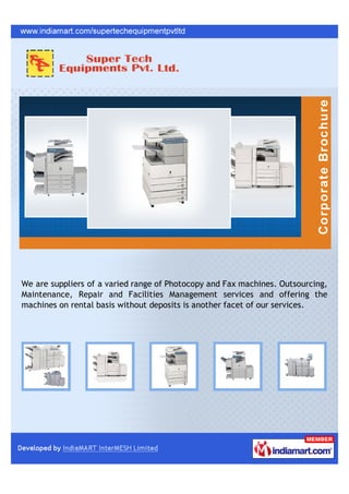 We are suppliers of a varied range of Photocopy and Fax machines. Outsourcing,
Maintenance, Repair and Facilities Management services and offering the
machines on rental basis without deposits is another facet of our services.
 