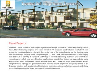 About Project:-
Supertech Groups Present a new Project Supertech Golf Village situated at Yamuna Expressway Greater
Noida. The Golf Country is spread over a vast stretch of 100 acres and ideally situated on what will soon
become the corridors of power, lying as it does on the cusp of the national capital and the fastest growing
area surrounding it. supertech Golf Village offer you 1, 2 and 3 BHK format with the area of unit ranging
from 690 Sq ft to 1440 Sq ft. Supertech Golf Village is residential township that takes your comfort and
convenience to a whole new level. The close area locations around these houses are suggested city arena,
Noida-Greater Noida Expressway, Gautam Buddha School, Pari Chowk and major points of Delhi. With a
straight forward strategy and good commutation features around, people can always stay nearer to the
desperate locations such as educational institutions, institutions, shops, marketplaces, resorts and dining
places. The huge connection aspect increases the value of this venture.
 