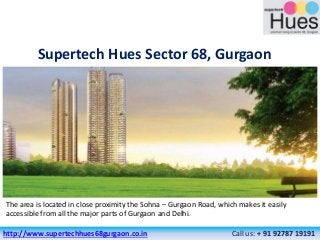 Supertech Hues Sector 68, Gurgaon
The area is located in close proximity the Sohna – Gurgaon Road, which makes it easily
accessible from all the major parts of Gurgaon and Delhi.
http://www.supertechhues68gurgaon.co.in Call us: + 91 92787 19191
 