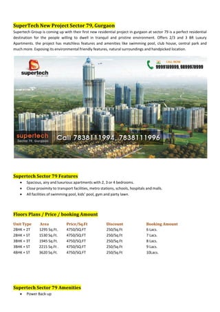 SuperTech New Project Sector 79, Gurgaon
Supertech Group is coming up with their first new residential project in gurgaon at sector 79 is a perfect residential
destination for the people willing to dwell in tranquil and pristine environment. Offers 2/3 and 3 BR Luxury
Apartments. the project has matchless features and amenities like swimming pool, club house, central park and
much more. Exposing its environmental friendly features, natural surroundings and handpicked location.




Supertech Sector 79 Features
       Spacious, airy and luxurious apartments with 2, 3 or 4 bedrooms.
       Close proximity to transport facilities, metro stations, schools, hospitals and malls.
       All facilities of swimming pool, kids’ pool, gym and party lawn.



Floors Plans / Price / booking Amount
Unit Type      Area              Price/Sq.Ft              Discount                 Booking Amount
2BHK + 2T      1295 Sq.Ft.       4750/SQ.FT               250/Sq.Ft                6 Lacs.
2BHK + ST      1530 Sq.Ft.       4750/SQ.FT               250/Sq.Ft                7 Lacs.
3BHK + 3T      1945 Sq.Ft.       4750/SQ.FT               250/Sq.Ft                8 Lacs.
3BHK + ST      2215 Sq.Ft .      4750/SQ.FT               250/Sq.Ft                9 Lacs.
4BHK + ST      3620 Sq.Ft.       4750/SQ.FT               250/Sq.Ft                10Lacs.




Supertech Sector 79 Amenities
       Power Back-up
 