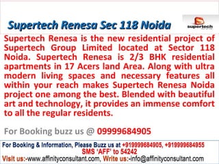 Supertech Renesa Sec 118 Noida
Supertech Renesa is the new residential project of
Supertech Group Limited located at Sector 118
Noida. Supertech Renesa is 2/3 BHK residential
apartments in 17 Acers land Area. Along with ultra
modern living spaces and necessary features all
within your reach makes Supertech Renesa Noida
project one among the best. Blended with beautiful
art and technology, it provides an immense comfort
to all the regular residents.
For Booking buzz us @ 09999684905
For Booking & Information, Please Buzz us at +919999684905, +919999684955
                              SMS ‘AFF’ to 54242
Visit us:-www.affinityconsultant.com, Write us:-info@affinityconsultant.com
 