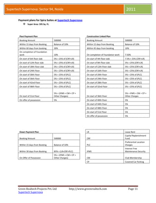 Supertech Supernova: Sector 94, Noida                                                                   2011

       Payment plans for Spira Suites at Supertech Supernova
           Super Area: 595 Sq. Ft.



        Flexi Payment Plan                                          Construction Linked Plan
        Booking Amount                500000                        Booking Amount                     500000
        Within 15 days from Booking   Balance of 10%                Within 15 days from Booking        Balance of 10%
        Within 60 days from booking   30%                           Within 45 days from booking        10%
        On completion of Foundation
        work                          10%                           On completion of Foundation work   7.50%
        On start of 6th floor slab    5% + 25% of (CRF+LR)          On start of 4th floor slab         7.5% + 25% (CRF+LR)
        On start of 12th floor slab   5% + 25% of (CRF+LR)          On start of 8th floor slab         5% + 25% (CRF+LR)
        On start of 18th Floor slab   5% + 25% of (CRF+LR)          On start of 12th Floor slab        5% + 25% (CRF+LR)
        On start of 24th Floor        5% + 25% of (CRF+LR)          On start of 16th Floor             5% + 25% (CRF+LR)
        On start of 30th Floor        5% + 25% of (PLC)             On start of 20th Floor             5% + 25% of (PLC)
        On start of 36th Floor        5% + 25% of (PLC)             On start of 24th Floor             5% + 25% of (PLC)
        On start of 42nd Floor        5% + 25% of (PLC)             On start of 28th Floor             5% + 25% of (PLC)
        On start of 48th Floor        5% + 25% of (PLC)             On start of 32nd Floor             5% + 25% of (PLC)

                                      5% + (IFMS + CM + CP +                                           5% + IFMS + CM + CP +
        On start of 51st Floor        Other Charges)                On start of 36th Floor             Other Charges
        On offer of possession        5%                            On start of 40th Floor             5%
                                                                    On start of 44th Floor             5%
                                                                    On start of 48th Floor             5%
                                                                    On start of 51st Floor             5%
                                                                    On offer of possession             5%




        Down Payment Plan                                           LR                                 Lease Rent
                                                                                                       Capital Replenishment
        Booking Amount                500000                        CRF                                Fund
                                                                                                       Preferential Location
        Within 15 days from Booking   Balance of 10%                PLC                                Charges
                                                                                                       Interest Free
        Within 30 days from Booking   85% + (LR+CRF+PLC)            IFMS                               Maintenance Security
                                      5% + (IFMS + CM + CP +
        On Offer of Possession        Other Charges)                CM                                 Club Membership
                                                                    CP                                 Covered Car Parking




       Green Realtech Projects Pvt. Ltd                http://www.greenrealtech.com                         Page 11
       Supertech Supernova
 