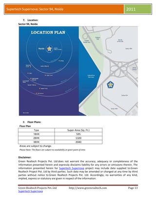 Supertech Supernova: Sector 94, Noida                                                               2011

           7. Location:
       Sector 94, Noida




           8. Floor Plans:
        Floor Plan
                        Type                                  Super Area (Sq. Ft.)
                       1BHK                                          595
                       2BHK                                          1320
                       3BHK                                          2040
        Areas are subject to change.
        Please Note: The floors are subject to availability at given point of time.


       Disclaimer:
       Green Realtech Projects Pvt. Ltd does not warrant the accuracy, adequacy or completeness of the
       information presented herein and expressly disclaims liability for any errors or omissions therein. The
       information presented herein for Supertech Supernova project may include data supplied to Green
       Realtech Project Pvt. Ltd by third parties. Such data may be amended or changed at any time by third
       parties without notice to Green Realtech Projects Pvt. Ltd. Accordingly; no warranties of any kind,
       implied, express or statutory are given in respect of the information.


       Green Realtech Projects Pvt. Ltd                        http://www.greenrealtech.com          Page 13
       Supertech Supernova
 