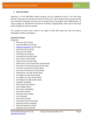 Supertech Supernova: Sector 94, Noida                                                                2011

           3. About the builder:

       Supertech is an ISO 9001:2000 certified company and has completed 20 years in the real estate
       business. The group has converted more than 33 million sq. ft. area of residential and commercial entity
       into architectural landmarks and more than 36 projects that accommodate nearly 30000 families. Its
       various projects viz. Residential & Commercial Townships, Shopping Malls, Hotels and IT Parks have
       either completed or about to complete.

       The company has been active mostly in the region of Delhi NCR along with cities like Meerut,
       Moradabad, Haridwar and Rudrapur.

       Supertech’s Projects
       Residential:
            North Eye, Sec-74, Noida
            Supertech ORB, Sec-74, Noida
            Supertech Supernova, Sec-94, Noida
            Cape Town, Sec-74, Noida
            Ecociti, Sec-137, Noida
            34 Pavilion, Sec-34, Noida
            Emerald Court, Sec-93A, Noida
            Apex Tower, Sec-93A, Noida
            Ceyane Tower, Sec-93A, Noida
            Golf Country, Yamuna Expressway, Greater Noida
            Up Country, Yamuna Expressway, Greater Noida
            Czar Villas, Sec-Omicron1, Greater Noida
            Czar Suites, Sec-Omicron1, Greater Noida
            Oxford Square, Sec-16B, Greater Noida
            Eco Village, Sec-16B, Greater Noida
            Eco Village II, Sec-16B, Greater Noida
            Eco Village III, Sec-16B, Greater Noida
            Livingston, Ghaziabad
            Meerut Sports City, Meerut
            Green Village, Meerut
            Palm Greens, Moradabad
            Palm Greens, Meerut
            Metropolis City, Rudrapur
            Icon, Ghaziabad
            Avant Garde, Vaishali
            Rameshwar Orchids, Kaushambi
            Supertech Enclave, Kaushambi
            Supertech Residency, Vaishali
            Supertech Plaza, Kaushambi

       Green Realtech Projects Pvt. Ltd            http://www.greenrealtech.com                         Page 6
       Supertech Supernova
 