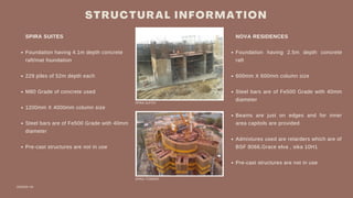 S T R U C T U R A L I N F O R M A T I O N
DESIGN VIII
Foundation having 4.1m depth concrete
raft/mat foundation
229 piles of 52m depth each
M80 Grade of concrete used
1200mm X 4000mm column size
Steel bars are of Fe500 Grade with 40mm
Pre-cast structures are not in use
SPIRA SUITES
diameter
Foundation having 2.5m depth concrete
raft
600mm X 600mm column size
Steel bars are of Fe500 Grade with 40mm
diameter
Beams are just on edges and for inner
area capitols are provided
Admixtures used are retarders which are of
Pre-cast structures are not in use
NOVA RESIDENCES
BSF 8066,Grace elva , sika 10H1
SPIRA TOWERS
SPIRA SUITES
 