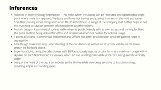 Inferences
Positives of tower typology segregation - This helps when the access can be restricted and narrowed to single
point where more isnt required, like Spira and Nova not having entry points from within the mall, and rather
from their parking zones. Integration of an MLCP within the G+2 range of the shopping mall further helps in not
mix-matching circulation between office/residents and the visitors.
Podium design - A commercial zone is viable when its public friendly with its own access and parking facilities.
The same rooftop being utilised for office and residential amenities pushes for optimal usage.
3 points of access - Commercial, Residential and Offices has been provided with separate parking helps in
segregation.
Core Design makes for easy understanding of the circulation, as well as for structural viability as the tower
stretch 30-80 floors above.
Supernova Spira, being the tallest tower with 80 floors, ideally uses its circular form as a maximum usage with 4
skyvillas on each floor beyond its services, which acts as a selling point while at its core, being aerodynamically
viable.
being at the heart of the city, it contributes to the skyline while also being sensitive to its surroundings,
providing ample surrounding views.
 