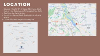 Situated in Sector 94 of Noida, 20 minutes South-
East of India Gate, heart of the capital New Delhi.
Overlooks the Yamuna river.
Entry from Gautam Budh Road which is a 6-lane
artery.
Connectivity with Magenta Subway line.
L O C A T I O N
DESIGN VIII
 