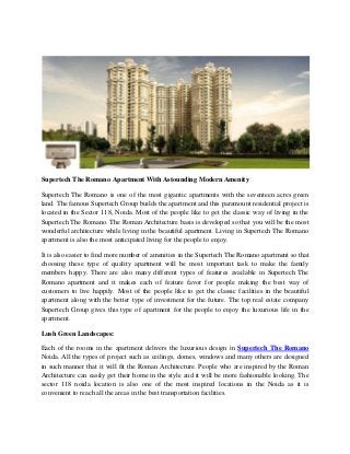 Supertech The Romano Apartment With Astounding Modern Amenity
Supertech The Romano is one of the most gigantic apartments with the seventeen acres green
land. The famous Supertech Group builds the apartment and this paramount residential project is
located in the Sector 118, Noida. Most of the people like to get the classic way of living in the
Supertech The Romano. The Roman Architecture basis is developed so that you will be the most
wonderful architecture while living in the beautiful apartment. Living in Supertech The Romano
apartment is also the most anticipated living for the people to enjoy.
It is also easier to find more number of amenities in the Supertech The Romano apartment so that
choosing these type of quality apartment will be most important task to make the family
members happy. There are also many different types of features available in Supertech The
Romano apartment and it makes each of feature favor for people making the best way of
customers to live happily. Most of the people like to get the classic facilities in the beautiful
apartment along with the better type of investment for the future. The top real estate company
Supertech Group gives this type of apartment for the people to enjoy the luxurious life in the
apartment.
Lush Green Landscapes:
Each of the rooms in the apartment delivers the luxurious design in Supertech The Romano
Noida. All the types of project such as ceilings, domes, windows and many others are designed
in such manner that it will fit the Roman Architecture. People who are inspired by the Roman
Architecture can easily get their home in the style and it will be more fashionable looking. The
sector 118 noida location is also one of the most inspired locations in the Noida as it is
convenient to reach all the areas in the best transportation facilities.
 