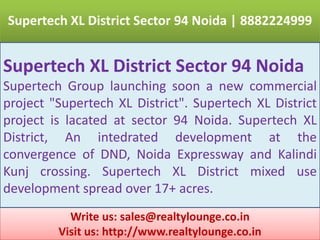 Supertech XL District Sector 94 Noida | 8882224999 Supertech XL District Sector 94 Noida Supertech Group launching soon a new commercial project "Supertech XL District". Supertech XL District project is lacated at sector 94 Noida. Supertech XL District, An intedrated development at the convergence of DND, Noida Expressway and KalindiKunj crossing. Supertech XL District mixed use development spread over 17+ acres. Write us: sales@realtylounge.co.in Visit us: http://www.realtylounge.co.in 