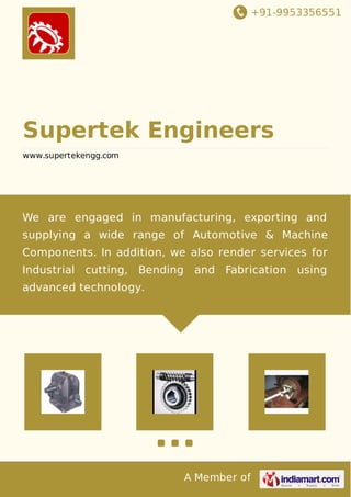 +91-9953356551
A Member of
Supertek Engineers
www.supertekengg.com
We are engaged in manufacturing, exporting and
supplying a wide range of Automotive & Machine
Components. In addition, we also render services for
Industrial cutting, Bending and Fabrication using
advanced technology.
 