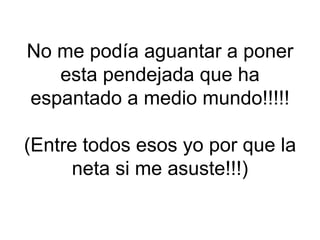 No me podía aguantar a poner
   esta pendejada que ha
espantado a medio mundo!!!!!

(Entre todos esos yo por que la
      neta si me asuste!!!)
 