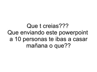 Que t creias???  Que enviando este powerpoint  a 10 personas te ibas a casar mañana o que?? 