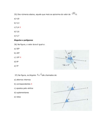 35) Dos números abaixo, aquele que mais se aproxima do valor de é:
a) 4,8
b) 5,3
c) 5,4 X
d) 5,6
e) 5,7
Ângulos e polígonos
36) Na figura, o valor de x é igual a:
a) 50º
b) 20º
c) 10º X
d) 8º
e) 5º
37) Na figura, os ângulos e são chamados de:
a) alternos internos
b) correspondentes X
c) opostos pelo vértice
d) suplementares
e) retos
 